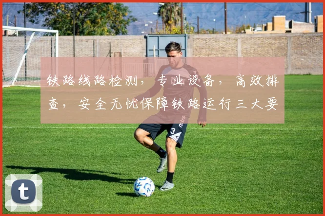 铁路线路检测，专业设备，高效排查，安全无忧保障铁路运行三大要点