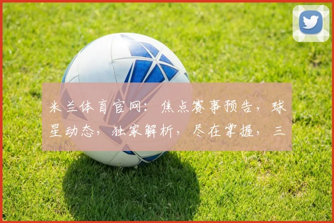 米兰体育官网：焦点赛事预告，球星动态，独家解析，尽在掌握，三大看点，不容错过